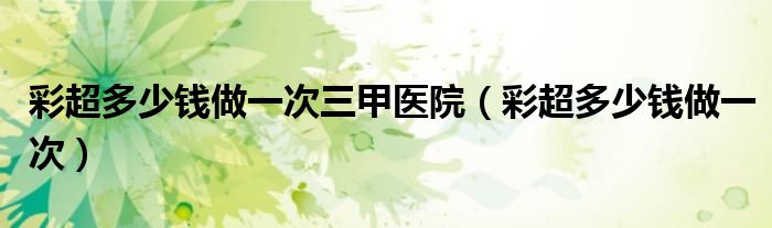彩超多少錢做一次三甲醫(yī)院（彩超多少錢做一次）