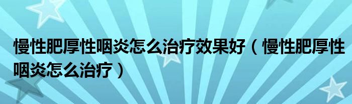 慢性肥厚性咽炎怎么治療效果好（慢性肥厚性咽炎怎么治療）