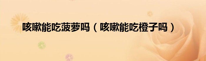 咳嗽能吃菠蘿嗎（咳嗽能吃橙子嗎）