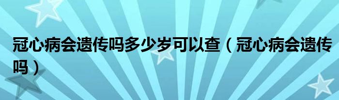 冠心病會(huì)遺傳嗎多少歲可以查（冠心病會(huì)遺傳嗎）