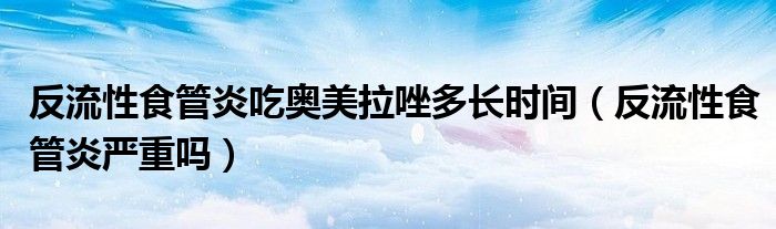 反流性食管炎吃?shī)W美拉唑多長(zhǎng)時(shí)間（反流性食管炎嚴(yán)重嗎）