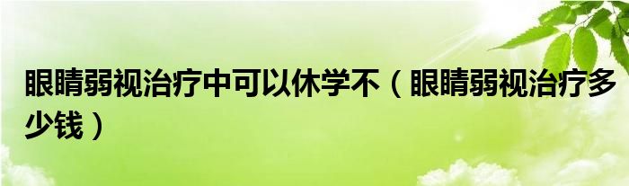 眼睛弱視治療中可以休學(xué)不（眼睛弱視治療多少錢(qián)）