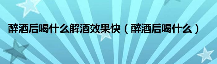 醉酒后喝什么解酒效果快（醉酒后喝什么）