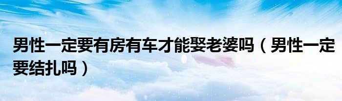 男性一定要有房有車才能娶老婆嗎（男性一定要結(jié)扎嗎）