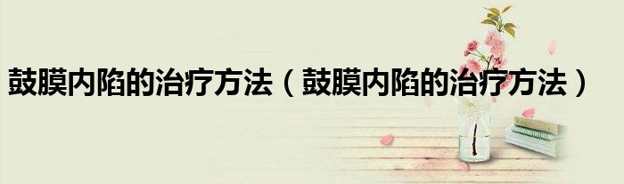 鼓膜內(nèi)陷的治療方法(鼓膜內(nèi)陷的治療方法)