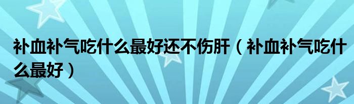 補血補氣吃什么最好還不傷肝（補血補氣吃什么最好）