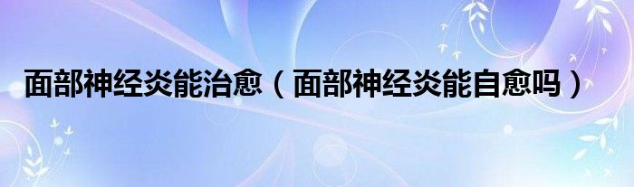 面部神經(jīng)炎能治愈（面部神經(jīng)炎能自愈嗎）