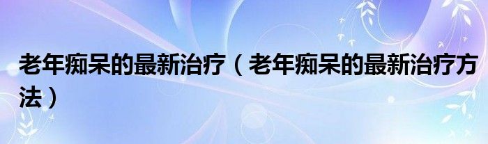 老年癡呆的最新治療（老年癡呆的最新治療方法）
