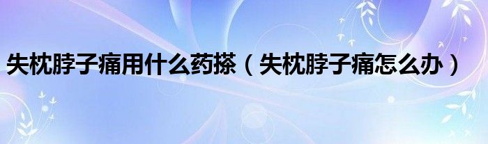 失枕脖子痛用什么藥搽(失枕脖子痛怎么辦)