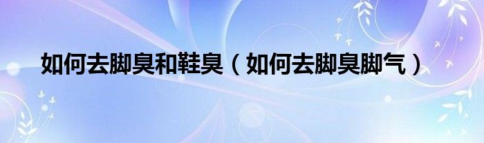 如何去腳臭和鞋臭（如何去腳臭腳氣）