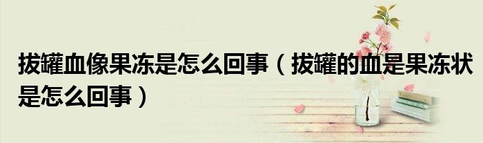 拔罐血像果凍是怎么回事（拔罐的血是果凍狀是怎么回事）