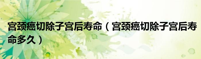 宮頸癌切除子宮后壽命（宮頸癌切除子宮后壽命多久）