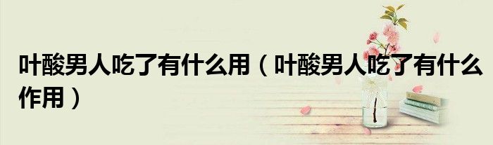 葉酸男人吃了有什么用（葉酸男人吃了有什么作用）