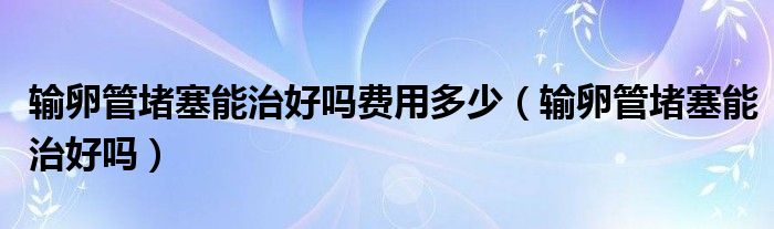 輸卵管堵塞能治好嗎費(fèi)用多少（輸卵管堵塞能治好嗎）