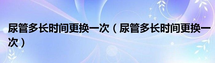 尿管多長時間更換一次（尿管多長時間更換一次）