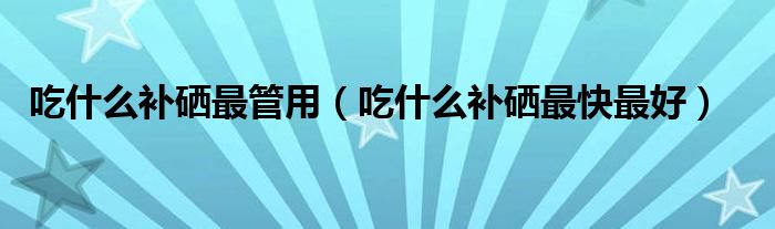 吃什么補硒最管用（吃什么補硒最快最好）