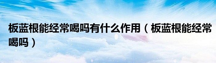 板藍(lán)根能經(jīng)常喝嗎有什么作用（板藍(lán)根能經(jīng)常喝嗎）