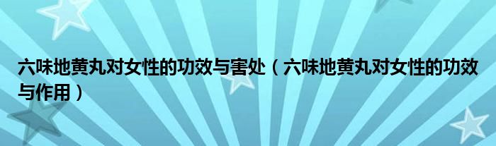 六味地黃丸對女性的功效與害處（六味地黃丸對女性的功效與作用）