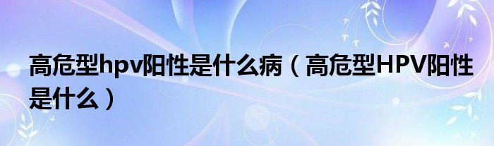 高危型hpv陽性是什么?。ǜ呶Ｐ虷PV陽性是什么）