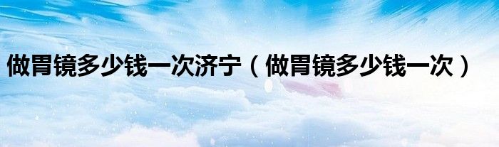做胃鏡多少錢一次濟(jì)寧（做胃鏡多少錢一次）