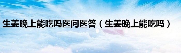 生姜晚上能吃嗎醫(yī)問(wèn)醫(yī)答（生姜晚上能吃嗎）