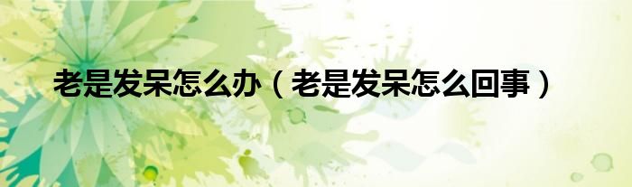 老是發(fā)呆怎么辦（老是發(fā)呆怎么回事）