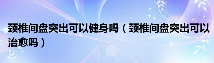 頸椎間盤突出可以健身嗎（頸椎間盤突出可以治愈嗎）