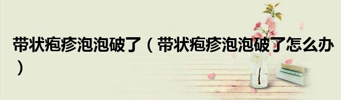 帶狀皰疹泡泡破了（帶狀皰疹泡泡破了怎么辦）