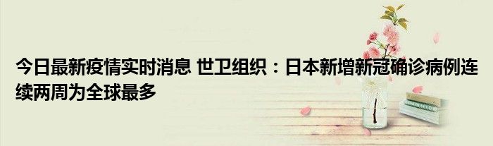 今日最新疫情實(shí)時消息 世衛(wèi)組織：日本新增新冠確診病例連續(xù)兩周為全球最多