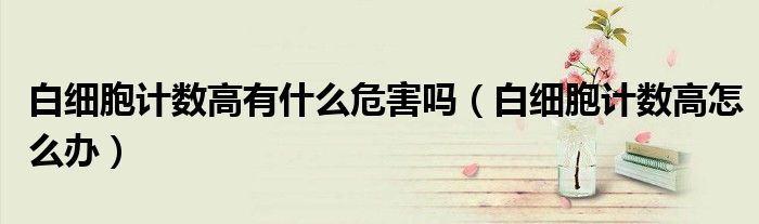 白細(xì)胞計(jì)數(shù)高有什么危害嗎（白細(xì)胞計(jì)數(shù)高怎么辦）