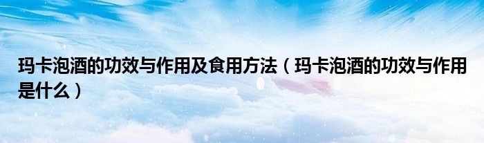 瑪卡泡酒的功效與作用及食用方法（瑪卡泡酒的功效與作用是什么）