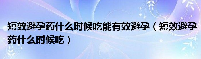 短效避孕藥什么時(shí)候吃能有效避孕（短效避孕藥什么時(shí)候吃）