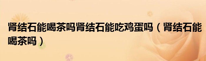 腎結(jié)石能喝茶嗎腎結(jié)石能吃雞蛋嗎（腎結(jié)石能喝茶嗎）
