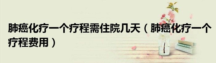 肺癌化療一個(gè)療程需住院幾天（肺癌化療一個(gè)療程費(fèi)用）