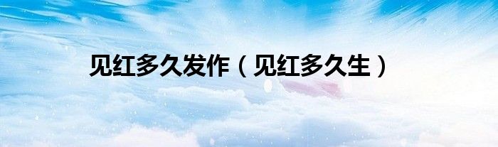見(jiàn)紅多久發(fā)作（見(jiàn)紅多久生）