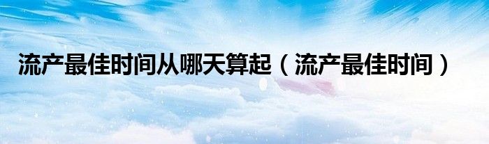 流產(chǎn)最佳時間從哪天算起（流產(chǎn)最佳時間）