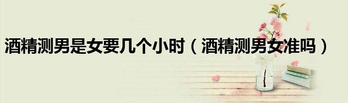 酒精測男是女要幾個小時（酒精測男女準嗎）