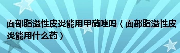 面部脂溢性皮炎能用甲硝唑嗎（面部脂溢性皮炎能用什么藥）