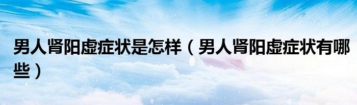 男人腎陽虛癥狀是怎樣（男人腎陽虛癥狀有哪些）
