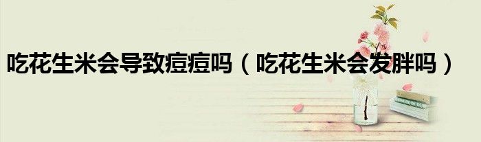 吃花生米會(huì)導(dǎo)致痘痘嗎(吃花生米會(huì)發(fā)胖嗎)