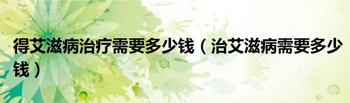 得艾滋病治療需要多少錢（治艾滋病需要多少錢）