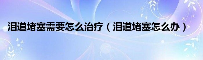 淚道堵塞需要怎么治療（淚道堵塞怎么辦）