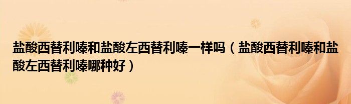 鹽酸西替利嗪和鹽酸左西替利嗪一樣嗎（鹽酸西替利嗪和鹽酸左西替利嗪哪種好）