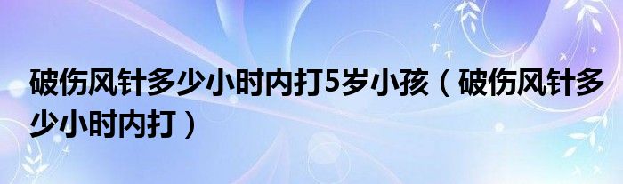 破傷風(fēng)針多少小時(shí)內(nèi)打5歲小孩（破傷風(fēng)針多少小時(shí)內(nèi)打）