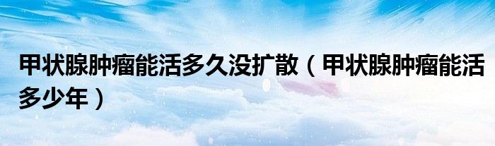 甲狀腺腫瘤能活多久沒(méi)擴(kuò)散（甲狀腺腫瘤能活多少年）