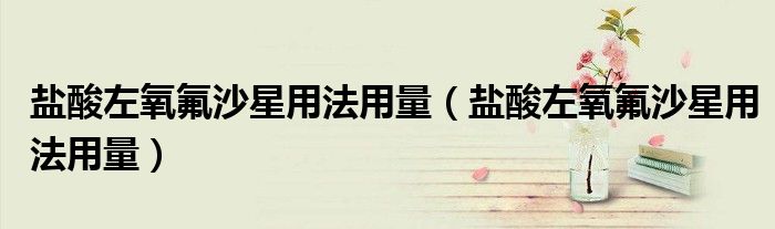 鹽酸左氧氟沙星用法用量（鹽酸左氧氟沙星用法用量）