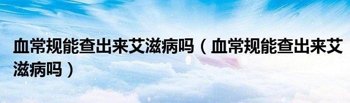 血常規(guī)能查出來(lái)艾滋病嗎（血常規(guī)能查出來(lái)艾滋病嗎）