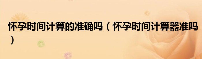 懷孕時(shí)間計(jì)算的準(zhǔn)確嗎（懷孕時(shí)間計(jì)算器準(zhǔn)嗎）