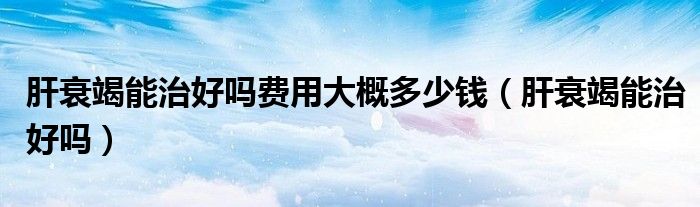 肝衰竭能治好嗎費(fèi)用大概多少錢（肝衰竭能治好嗎）