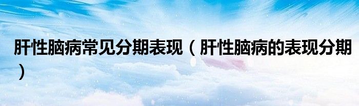 肝性腦病常見分期表現(xiàn)（肝性腦病的表現(xiàn)分期）